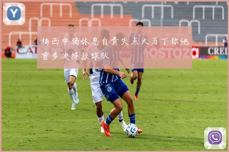 梅西中场休息自责失点大马丁称他曾多次拯救球队