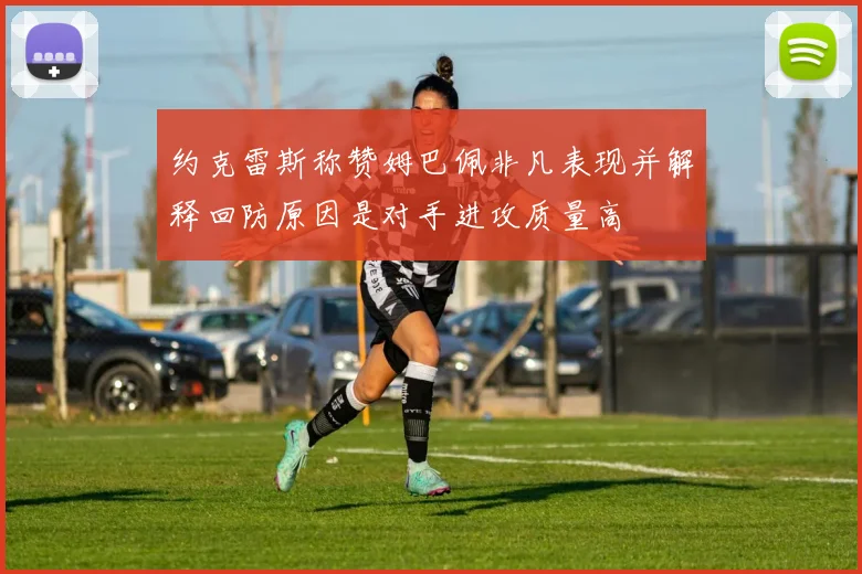 约克雷斯称赞姆巴佩非凡表现并解释回防原因是对手进攻质量高
