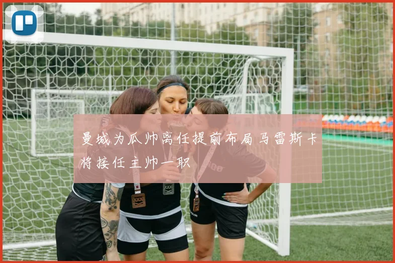 曼城为瓜帅离任提前布局马雷斯卡将接任主帅一职