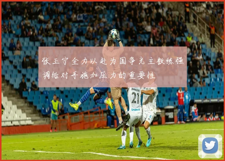 张玉宁全力以赴为国争光主教练强调给对手施加压力的重要性