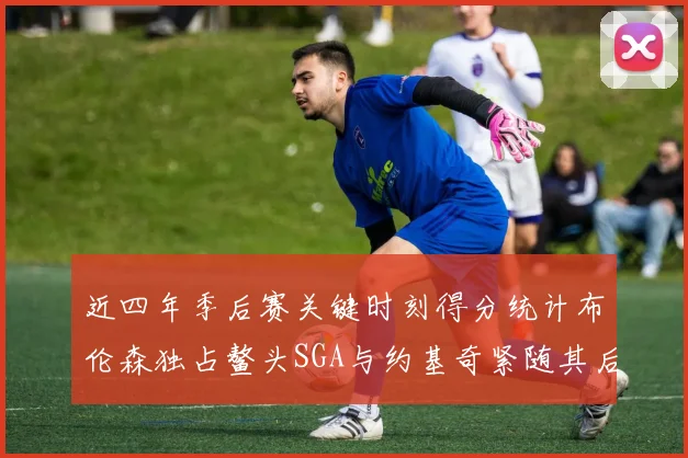 近四年季后赛关键时刻得分统计布伦森独占鳌头SGA与约基奇紧随其后