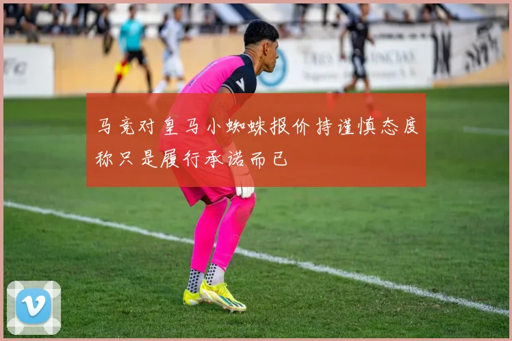 马竞对皇马小蜘蛛报价持谨慎态度称只是履行承诺而已