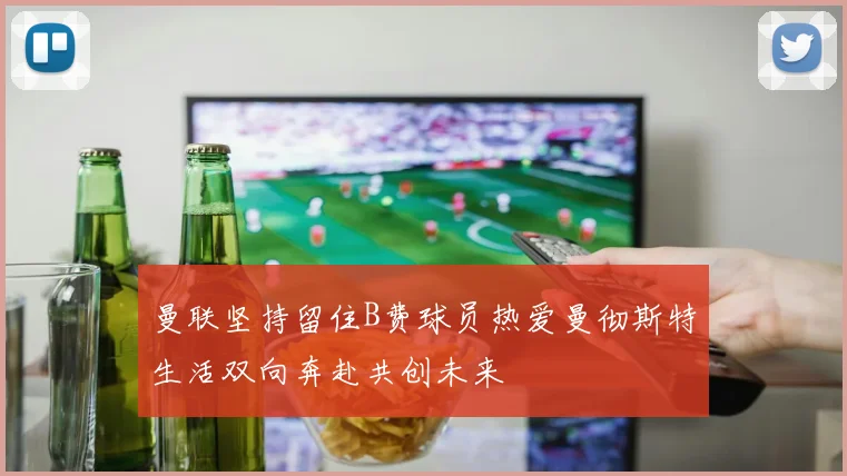 曼联坚持留住B费球员热爱曼彻斯特生活双向奔赴共创未来