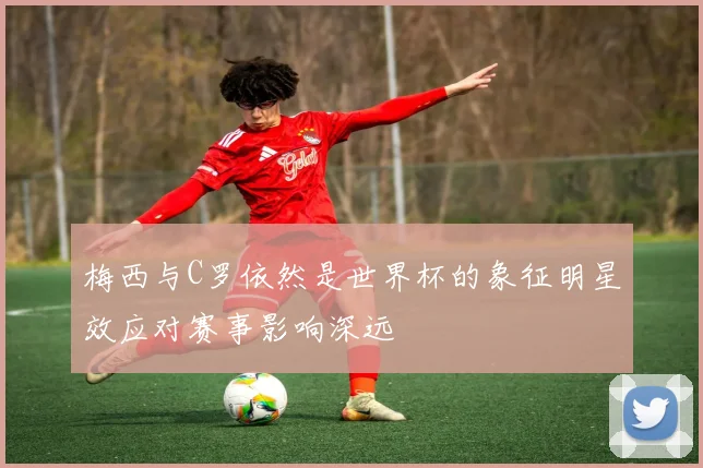 梅西与C罗依然是世界杯的象征明星效应对赛事影响深远