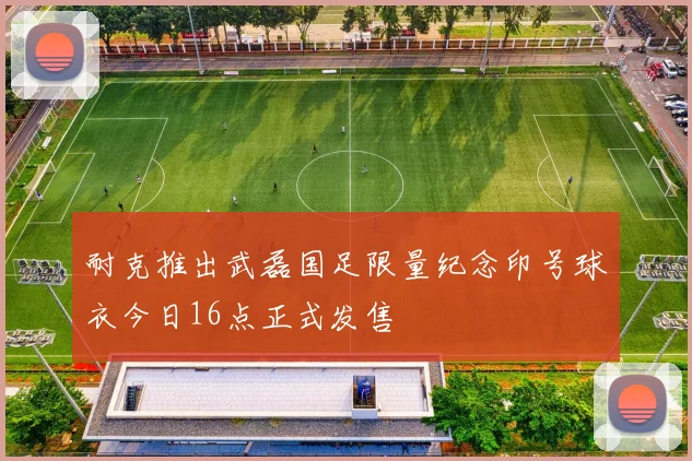 耐克推出武磊国足限量纪念印号球衣今日16点正式发售