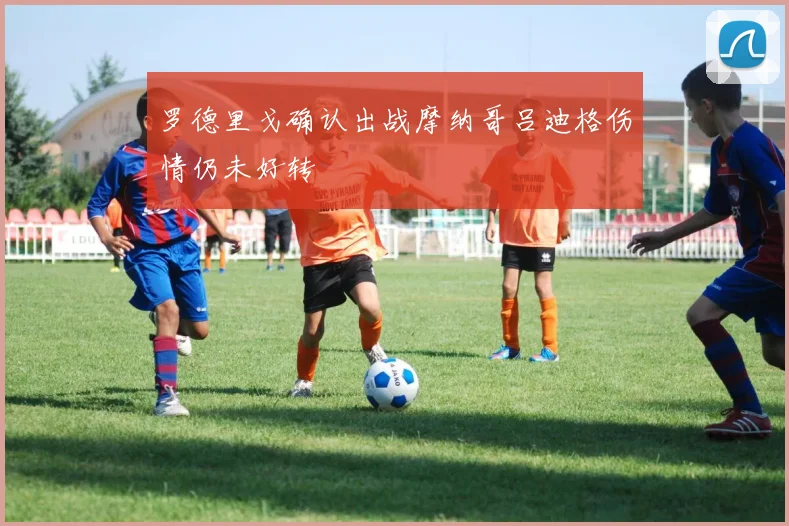 罗德里戈确认出战摩纳哥吕迪格伤情仍未好转