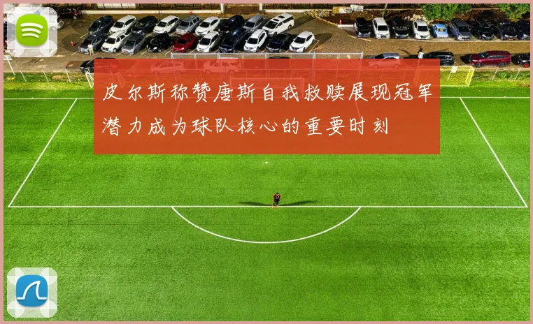 皮尔斯称赞唐斯自我救赎展现冠军潜力成为球队核心的重要时刻