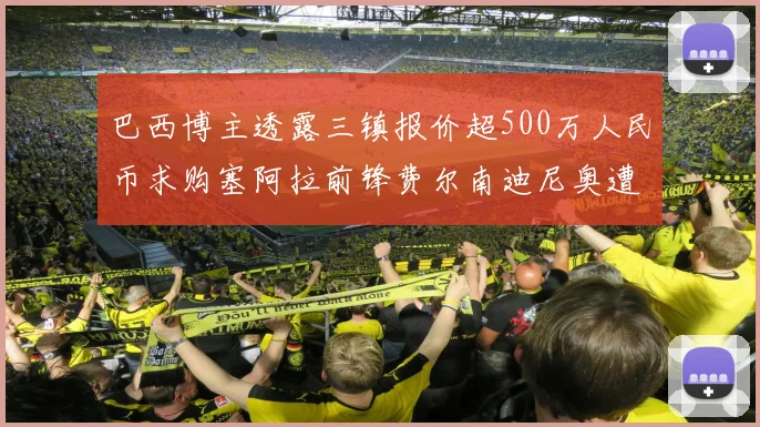 巴西博主透露三镇报价超500万人民币求购塞阿拉前锋费尔南迪尼奥遭拒绝