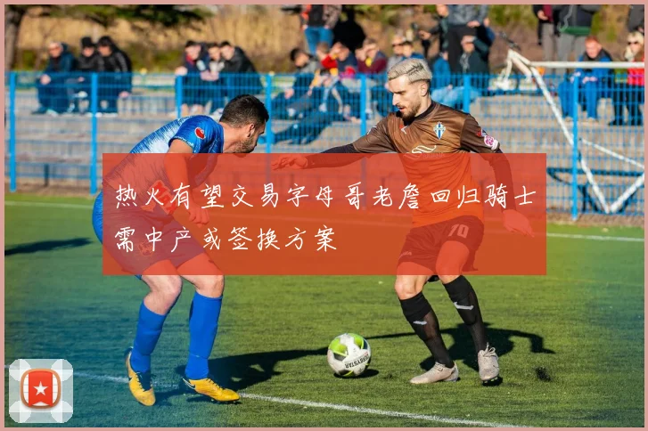 热火有望交易字母哥老詹回归骑士需中产或签换方案