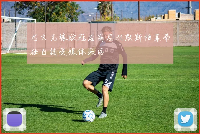 尤文无缘欧冠后高层沉默斯帕莱蒂独自接受媒体采访