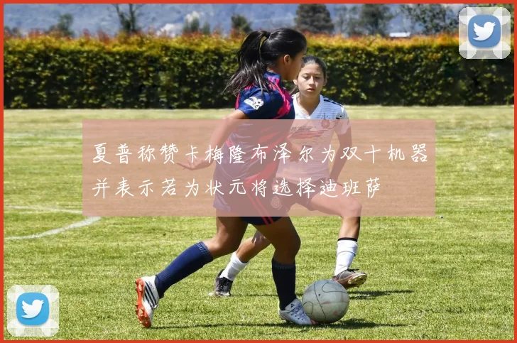 夏普称赞卡梅隆布泽尔为双十机器并表示若为状元将选择迪班萨