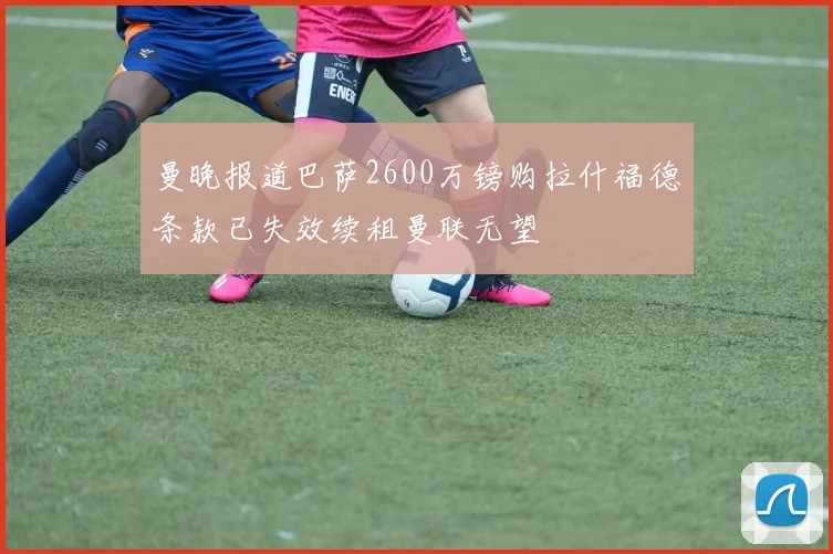 曼晚报道巴萨2600万镑购拉什福德条款已失效续租曼联无望