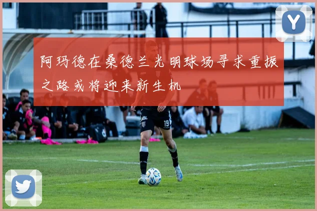 阿玛德在桑德兰光明球场寻求重振之路或将迎来新生机