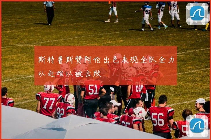 斯特鲁斯赞阿伦出色表现全队全力以赴难以被击败