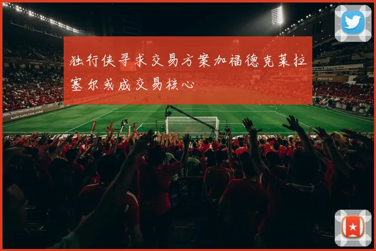 独行侠寻求交易方案加福德克莱拉塞尔或成交易核心