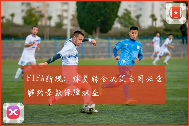 FIFA新规：球员转会决策合同必含解约条款保障权益