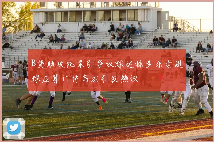 B费助攻纪录引争议球迷称多尔古进球应算门将乌龙引发热议