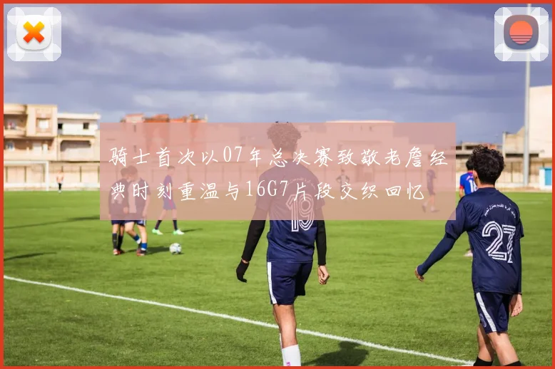 骑士首次以07年总决赛致敬老詹经典时刻重温与16G7片段交织回忆