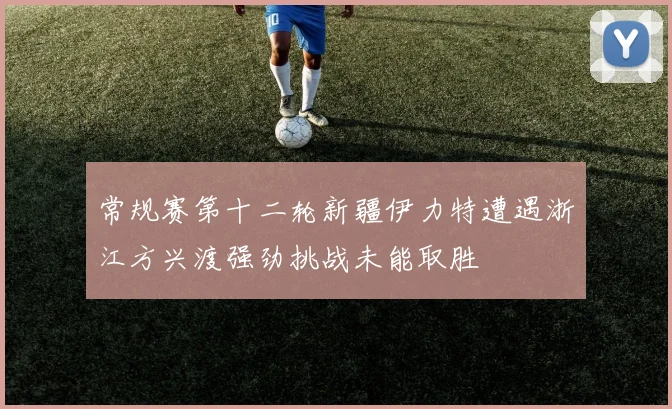 常规赛第十二轮新疆伊力特遭遇浙江方兴渡强劲挑战未能取胜