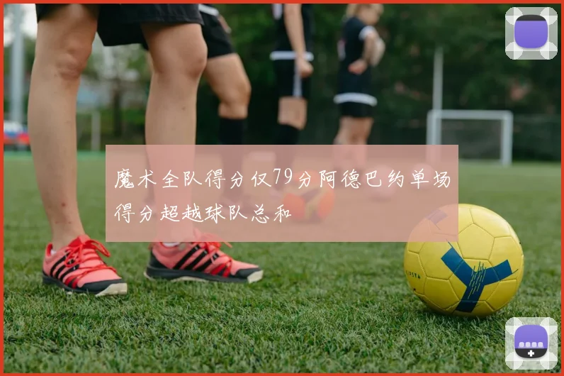 魔术全队得分仅79分阿德巴约单场得分超越球队总和