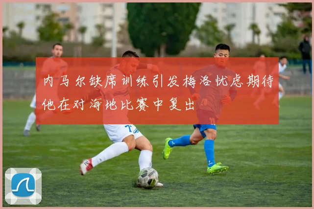 内马尔缺席训练引发梅洛忧虑期待他在对海地比赛中复出