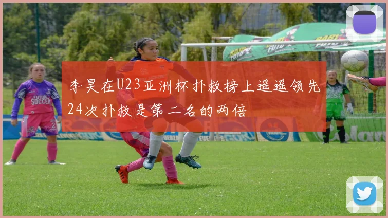 李昊在U23亚洲杯扑救榜上遥遥领先24次扑救是第二名的两倍