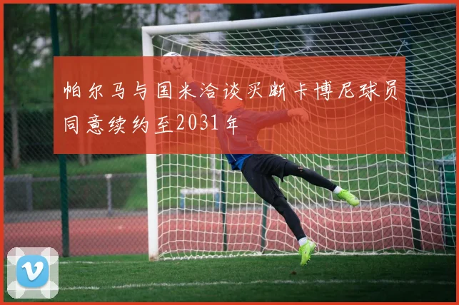 帕尔马与国米洽谈买断卡博尼球员同意续约至2031年