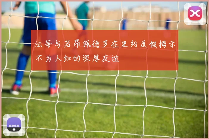 法蒂与若昂佩德罗在里约度假揭示不为人知的深厚友谊